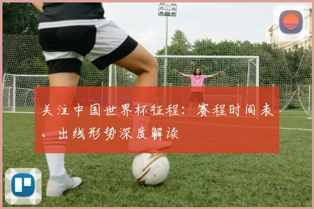 关注中国世界杯征程：赛程时间表、出线形势深度解读