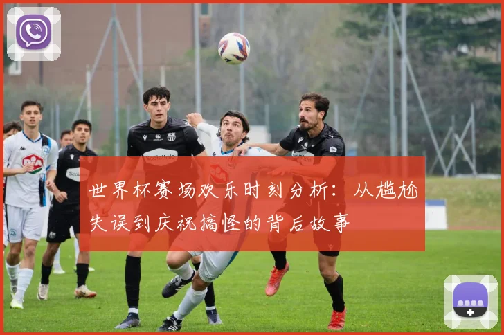 世界杯赛场欢乐时刻分析：从尴尬失误到庆祝搞怪的背后故事