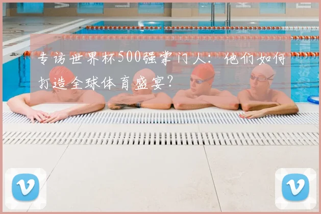 专访世界杯500强掌门人：他们如何打造全球体育盛宴？