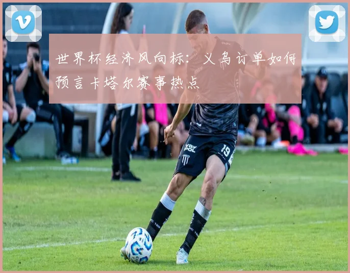 世界杯经济风向标:义乌订单如何预言卡塔尔赛事热点