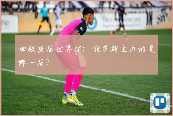 回顾历届世界杯：俄罗斯主办的是哪一届？