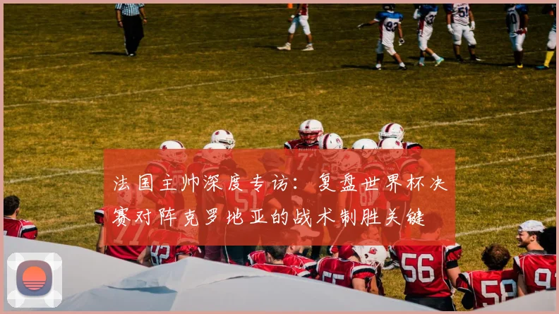 法国主帅深度专访：复盘世界杯决赛对阵克罗地亚的战术制胜关键