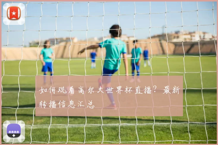 如何观看高尔夫世界杯直播？最新转播信息汇总