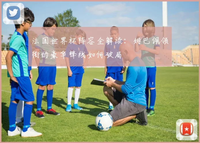 法国世界杯阵容全解读：姆巴佩领衔的豪华锋线如何破局